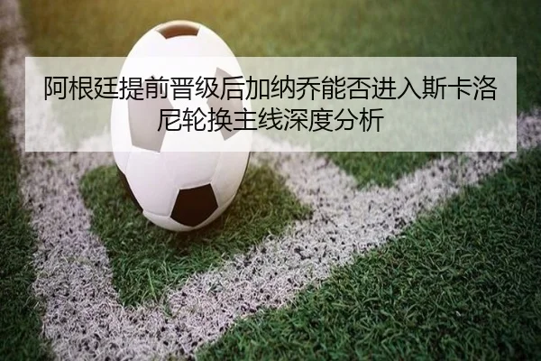阿根廷提前晋级后加纳乔能否进入斯卡洛尼轮换主线深度分析